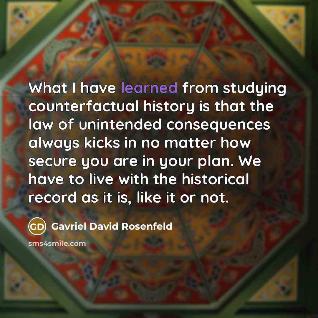 “What I have learned from studying counterfactual history is that the law of unintended consequences always kicks in no matter how secure you are in your plan. We have to live with the historical record as it is, like it or not.” quote by Gavriel David Rosenfeld