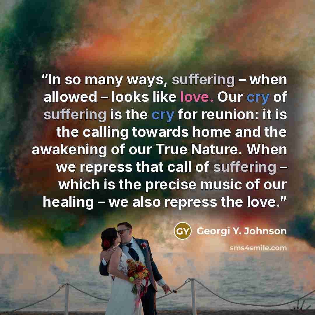“In so many ways, suffering – when allowed – looks like love. Our cry of suffering is the cry for reunion: it is the calling towards home and the awakening of our True Nature. When we repress that call of suffering – which is the precise music of our healing – we also repress the love.” quote by Georgi Y. Johnson