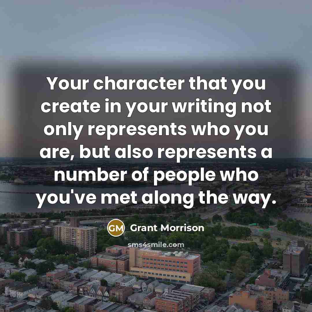 “Your character that you create in your writing not only represents who you are, but also represents a number of people who you've met along the way.” quote by Grant Morrison