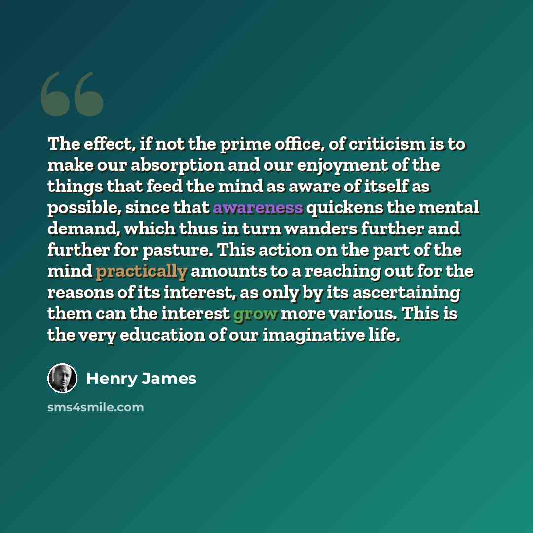 “The effect, if not the prime office, of criticism is to make our absorption and our enjoyment of the things that feed the mind as aware of itself as possible, since that awareness quickens the mental demand, which thus in turn wanders further and further for pasture. This action on the part of the…” quote by Henry James