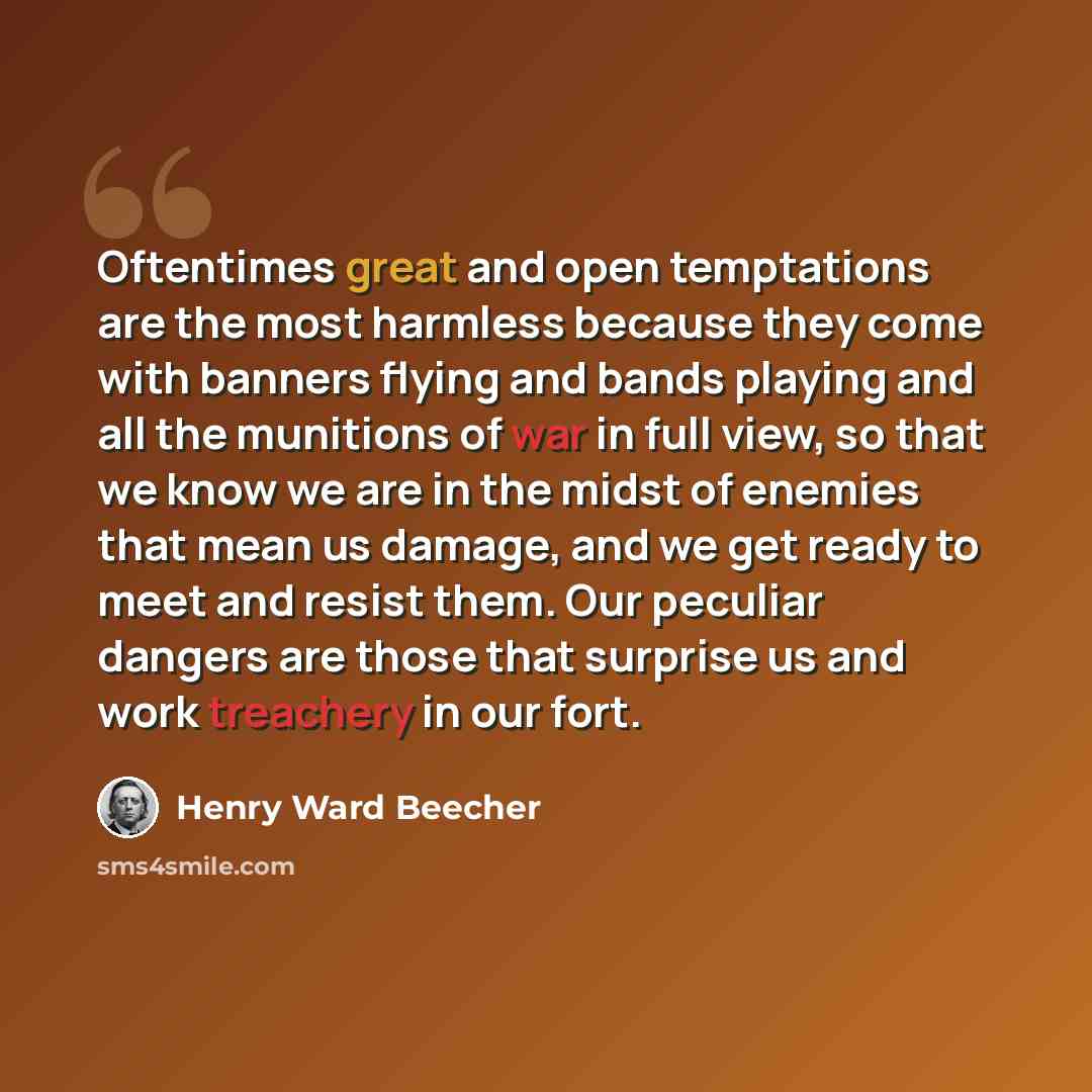 “Oftentimes great and open temptations are the most harmless because they come with banners flying and bands playing and all the munitions of war in full view, so that we know we are in the midst of enemies that mean us damage, and we get ready to meet and resist them. Our peculiar dangers are…” quote by Henry Ward Beecher