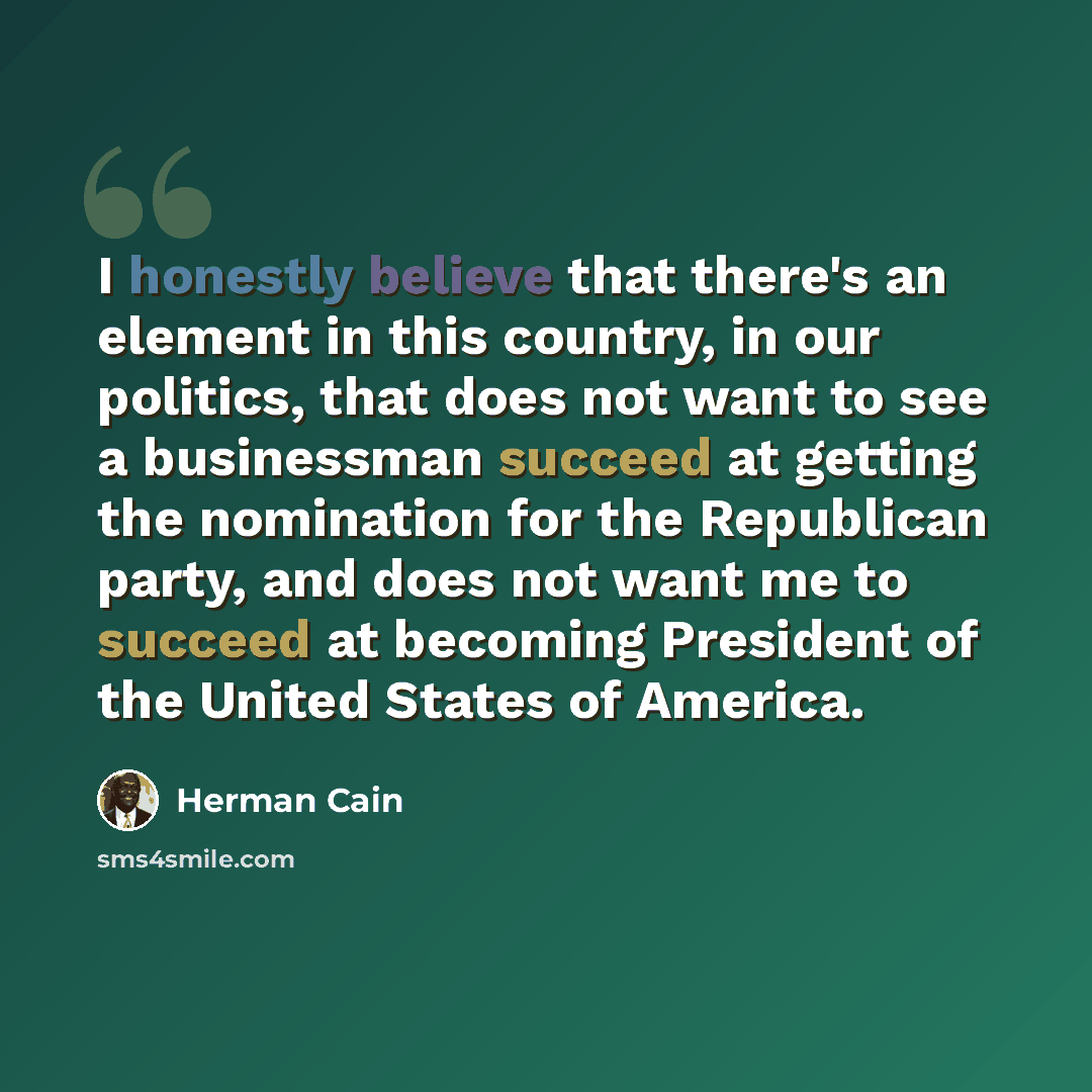 “I honestly believe that there's an element in this country, in our politics, that does not want to see a businessman succeed at getting the nomination for the Republican party, and does not want me to succeed at becoming President of the United States of America.” quote by Herman Cain