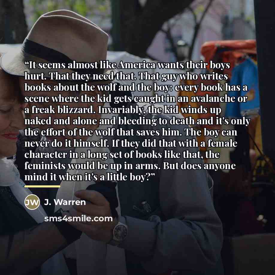 “It seems almost like America wants their boys hurt. That they need that. That guy who writes books about the wolf and the boy: every book has a scene where the kid gets caught in an avalanche or a freak blizzard. Invariably, the kid winds up naked and alone and bleeding to death and it's only the…” quote by Anonymous