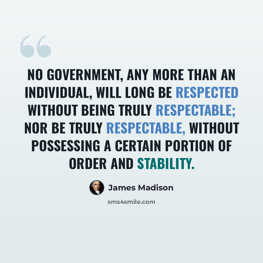 “No government, any more than an individual, will long be respected without being truly respectable; nor be truly respectable, without possessing a certain portion of order and stability.” quote by James Madison