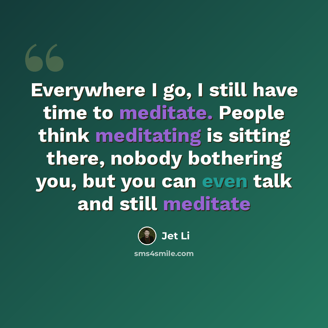 “Everywhere I go, I still have time to meditate. People think meditating is sitting there, nobody bothering you, but you can even talk and still meditate” quote by Jet Li