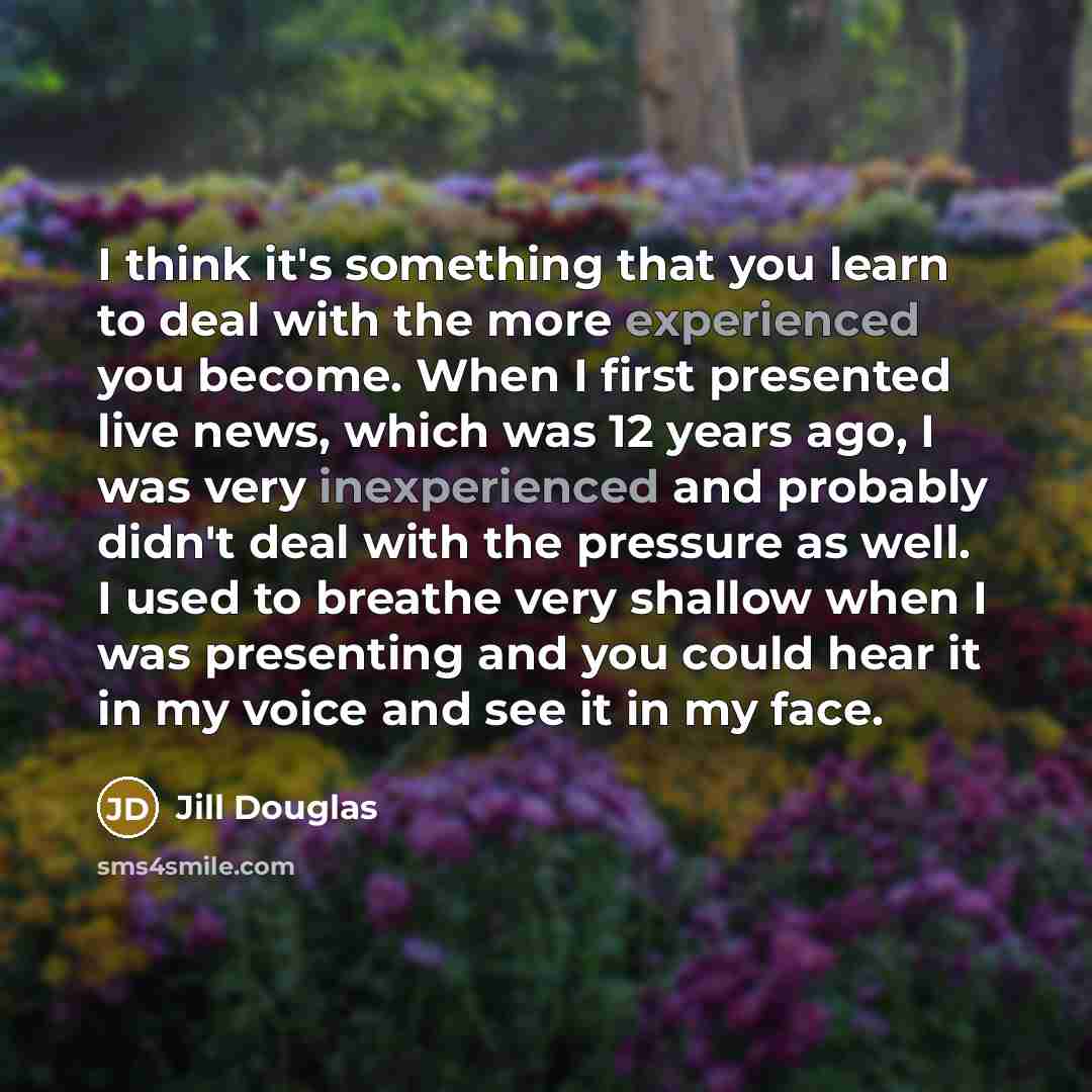 “I think it's something that you learn to deal with the more experienced you become. When I first presented live news, which was 12 years ago, I was very inexperienced and probably didn't deal with the pressure as well. I used to breathe very shallow when I was presenting and you could hear it in…” quote by Jill Douglas