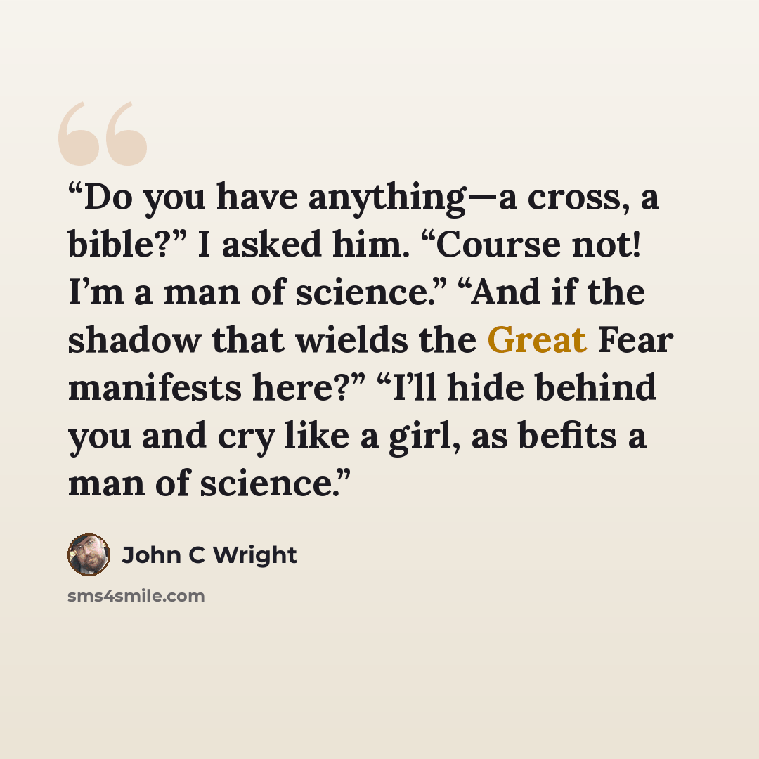 “Do you have anything—a cross, a bible?” I asked him. “Course not! I’m a man of science.” “And if the shadow that wields the Great Fear manifests here?” “I’ll hide behind you and cry like a girl, as befits a man of science.” quote by John C Wright
