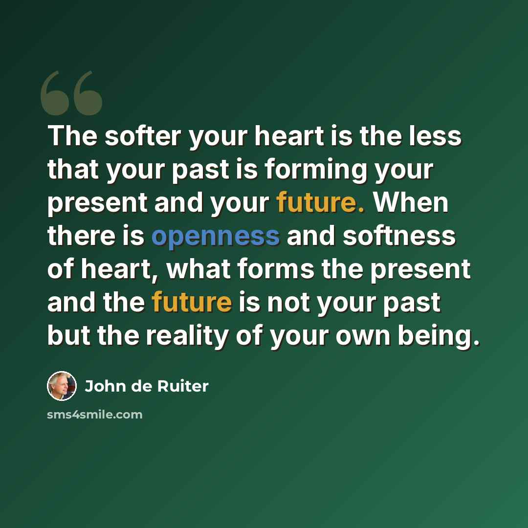 “The softer your heart is the less that your past is forming your present and your future. When there is openness and softness of heart, what forms the present and the future is not your past but the reality of your own being.” quote by John de Ruiter