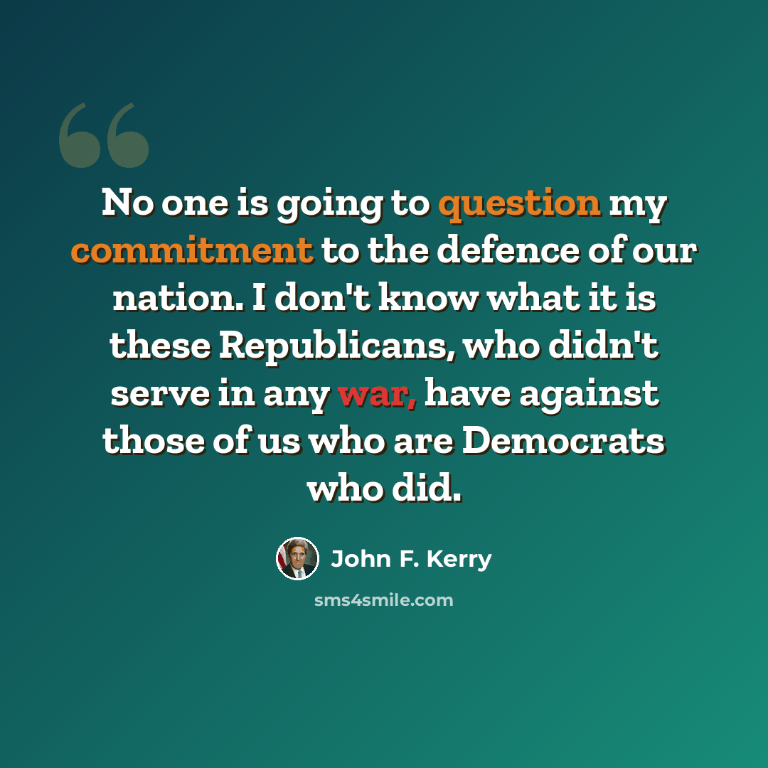 “No one is going to question my commitment to the defence of our nation. I don't know what it is these Republicans, who didn't serve in any war, have against those of us who are Democrats who did.” quote by John F. Kerry