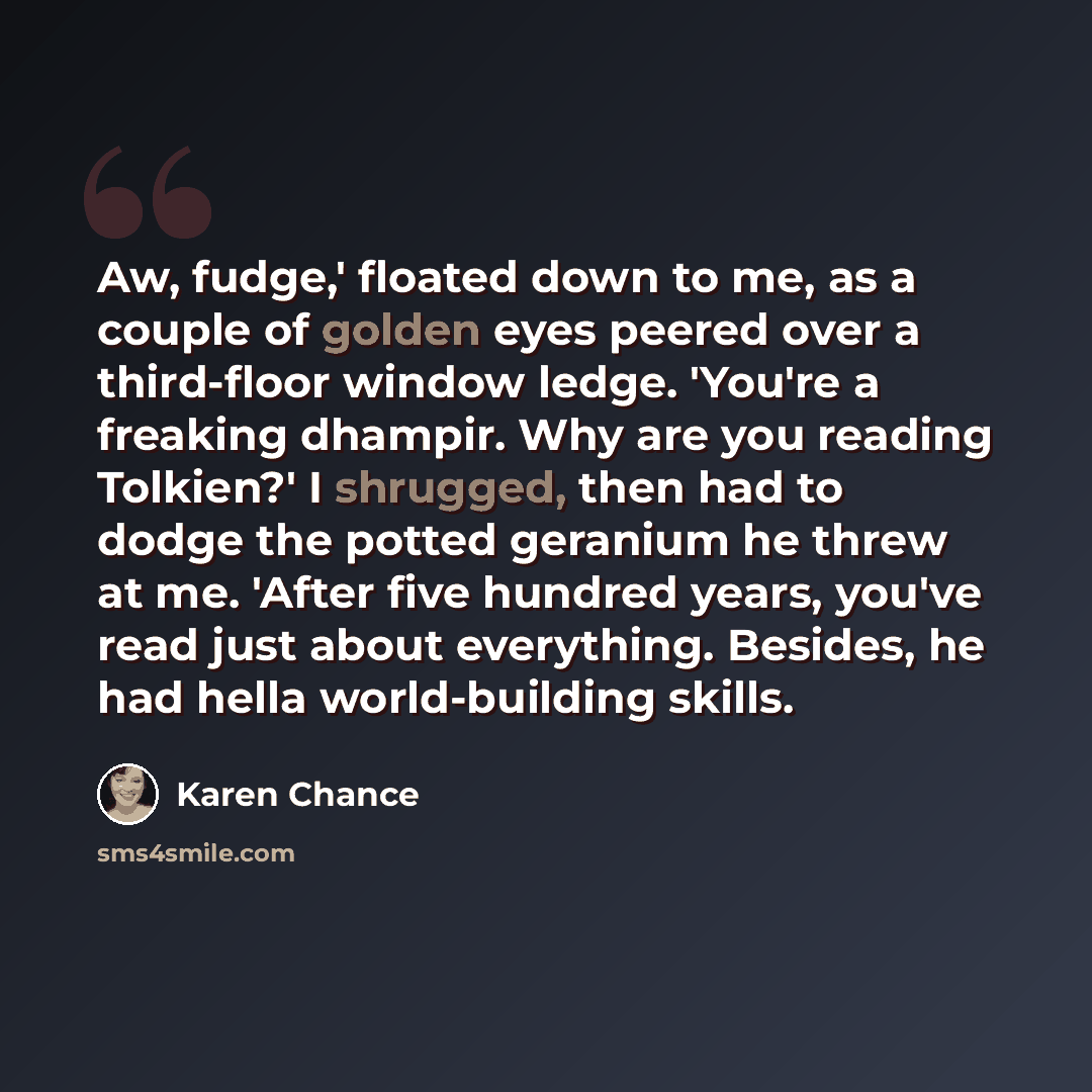 “Aw, fudge,' floated down to me, as a couple of golden eyes peered over a third-floor window ledge. 'You're a freaking dhampir. Why are you reading Tolkien?' I shrugged, then had to dodge the potted geranium he threw at me. 'After five hundred years, you've read just about everything. Besides, he…” quote by Karen Chance