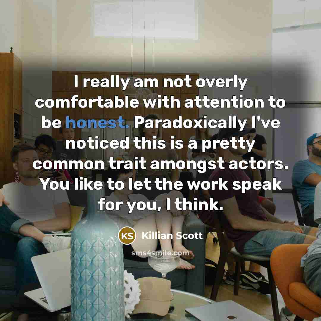 “I really am not overly comfortable with attention to be honest. Paradoxically I've noticed this is a pretty common trait amongst actors. You like to let the work speak for you, I think.” quote by Killian Scott