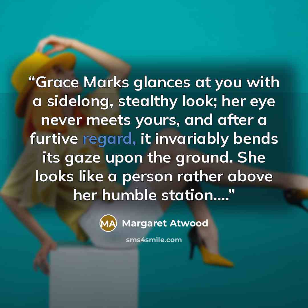 “Grace Marks glances at you with a sidelong, stealthy look; her eye never meets yours, and after a furtive regard, it invariably bends its gaze upon the ground. She looks like a person rather above her humble station.…” quote by Margaret Atwood