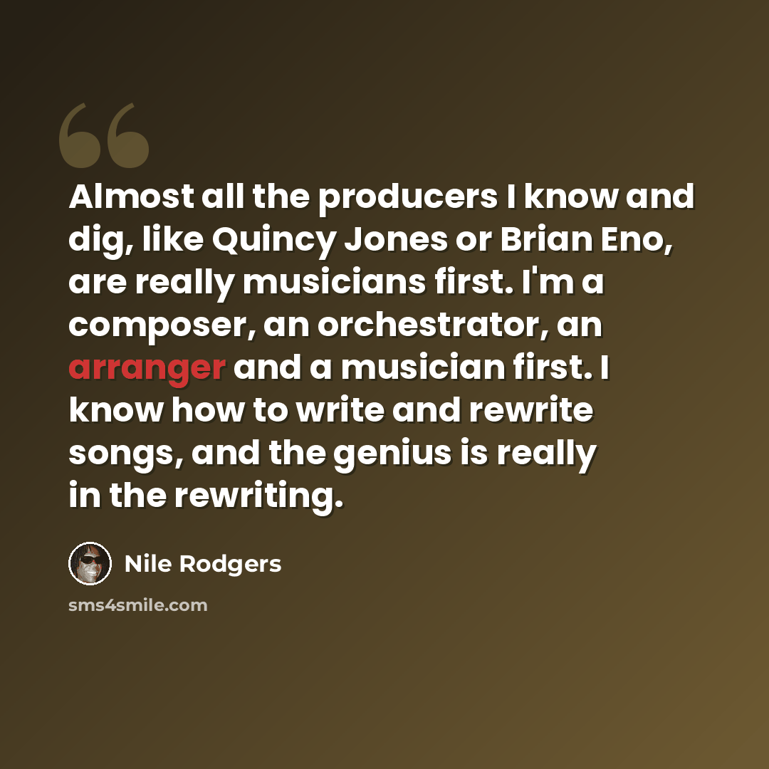 “Almost all the producers I know and dig, like Quincy Jones or Brian Eno, are really musicians first. I'm a composer, an orchestrator, an arranger and a musician first. I know how to write and rewrite songs, and the genius is really in the rewriting.” quote by Nile Rodgers