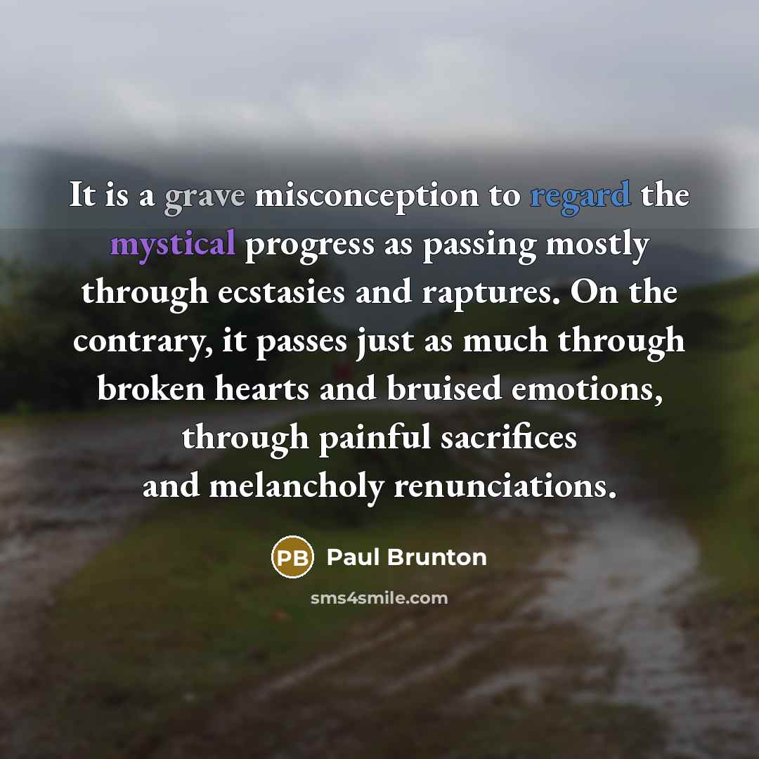 “It is a grave misconception to regard the mystical progress as passing mostly through ecstasies and raptures. On the contrary, it passes just as much through broken hearts and bruised emotions, through painful sacrifices and melancholy renunciations.” quote by Paul Brunton