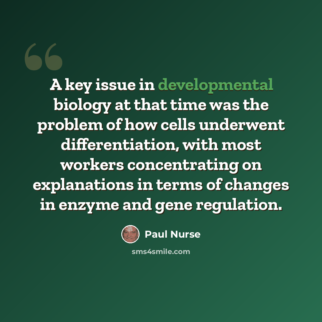 “A key issue in developmental biology at that time was the problem of how cells underwent differentiation, with most workers concentrating on explanations in terms of changes in enzyme and gene regulation.” quote by Paul Nurse