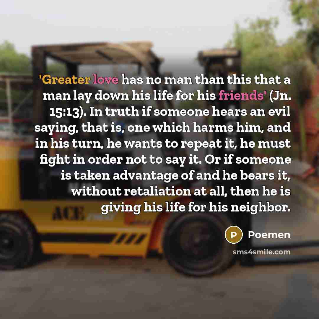 “'Greater love has no man than this that a man lay down his life for his friends' (Jn. 15:13). In truth if someone hears an evil saying, that is, one which harms him, and in his turn, he wants to repeat it, he must fight in order not to say it. Or if someone is taken advantage of and he bears it…” quote by Poemen