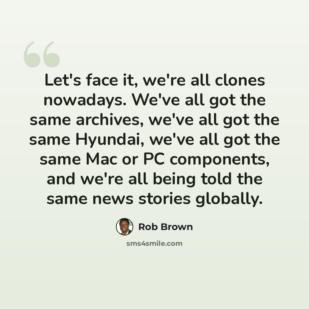 “Let's face it, we're all clones nowadays. We've all got the same archives, we've all got the same Hyundai, we've all got the same Mac or PC components, and we're all being told the same news stories globally.” quote by Rob Brown