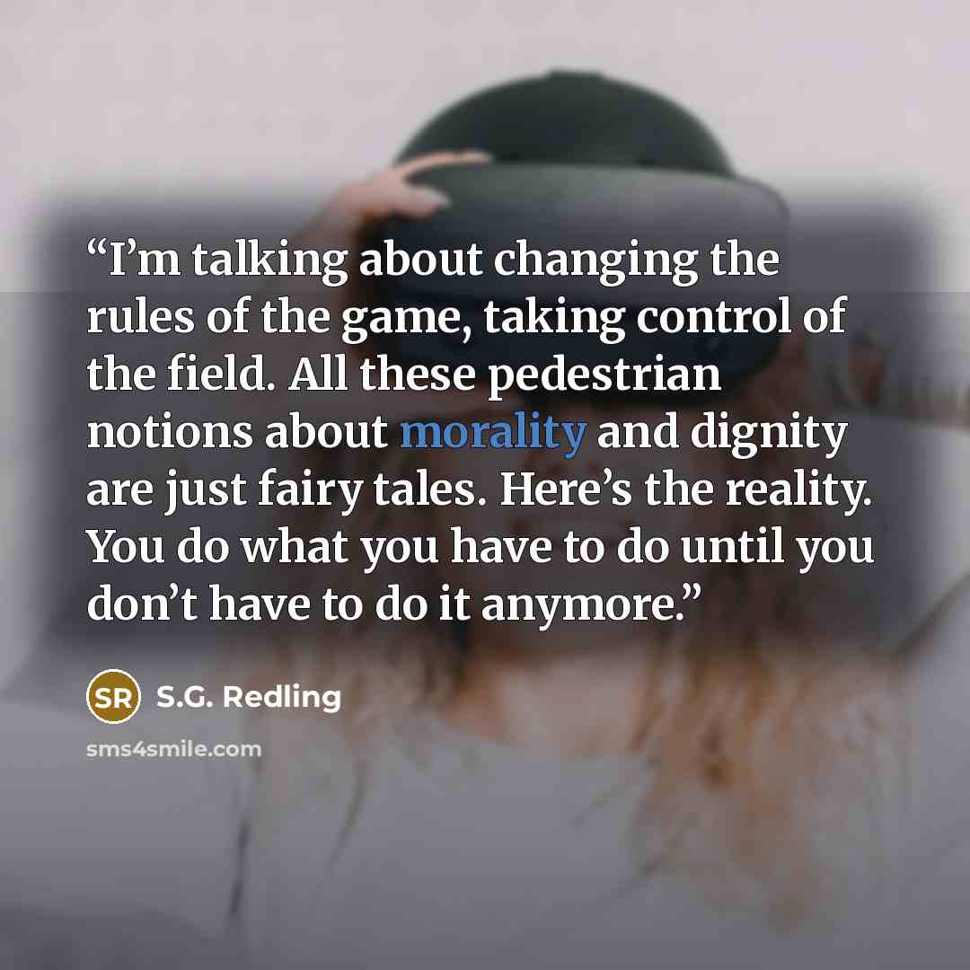“I’m talking about changing the rules of the game, taking control of the field. All these pedestrian notions about morality and dignity are just fairy tales. Here’s the reality. You do what you have to do until you don’t have to do it anymore.” quote by S.G. Redling