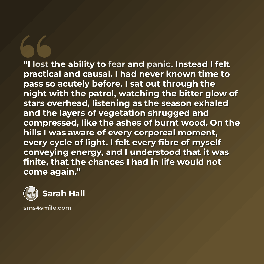 “I lost the ability to fear and panic. Instead I felt practical and causal. I had never known time to pass so acutely before. I sat out through the night with the patrol, watching the bitter glow of stars overhead, listening as the season exhaled and the layers of vegetation shrugged and…” quote by Sarah Hall