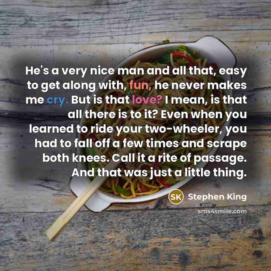 “He's a very nice man and all that, easy to get along with, fun, he never makes me cry. But is that love? I mean, is that all there is to it? Even when you learned to ride your two-wheeler, you had to fall off a few times and scrape both knees. Call it a rite of passage. And that was just a little…” quote by Stephen King