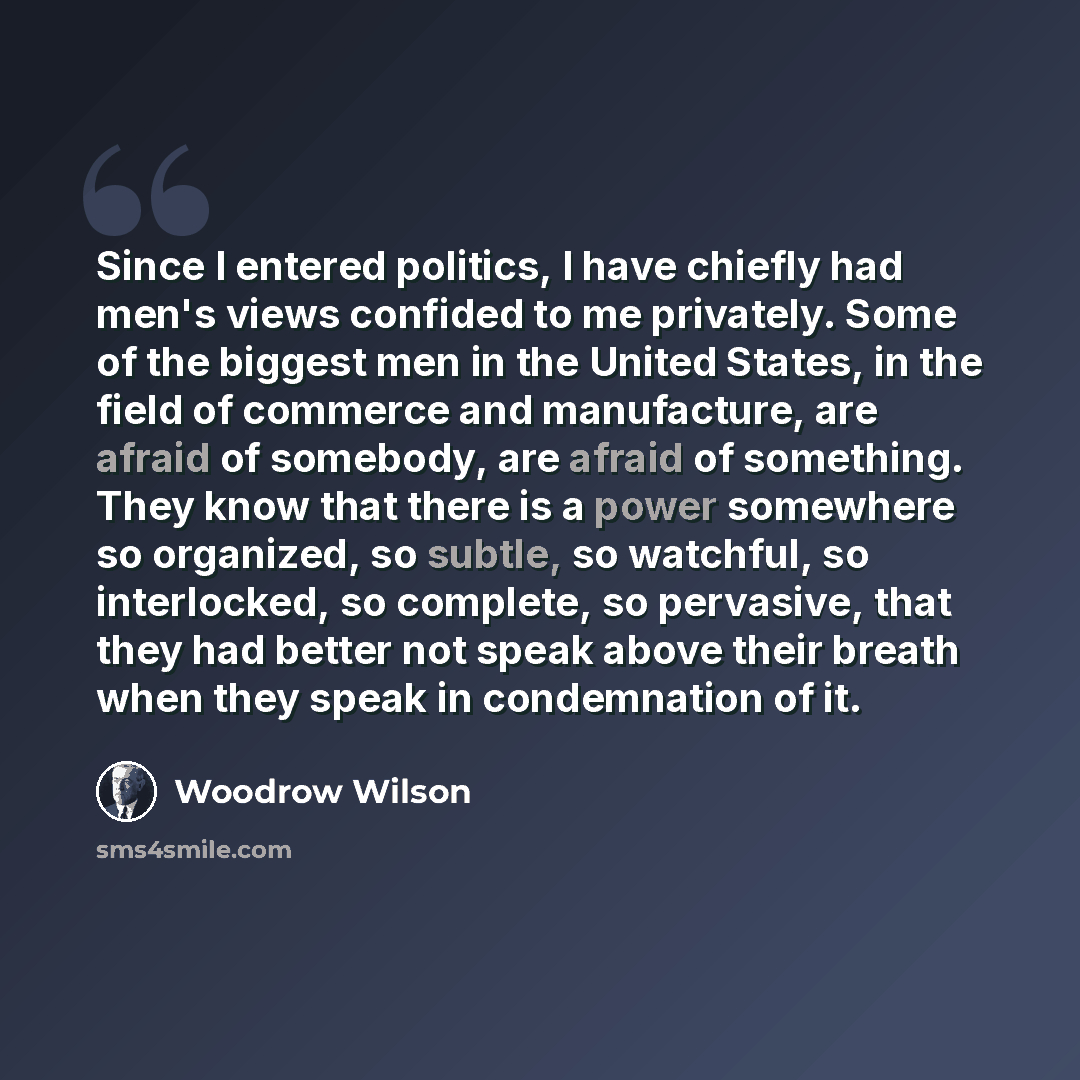 “Since I entered politics, I have chiefly had men's views confided to me privately. Some of the biggest men in the United States, in the field of commerce and manufacture, are afraid of somebody, are afraid of something. They know that there is a power somewhere so organized, so subtle, so…” quote by Woodrow Wilson