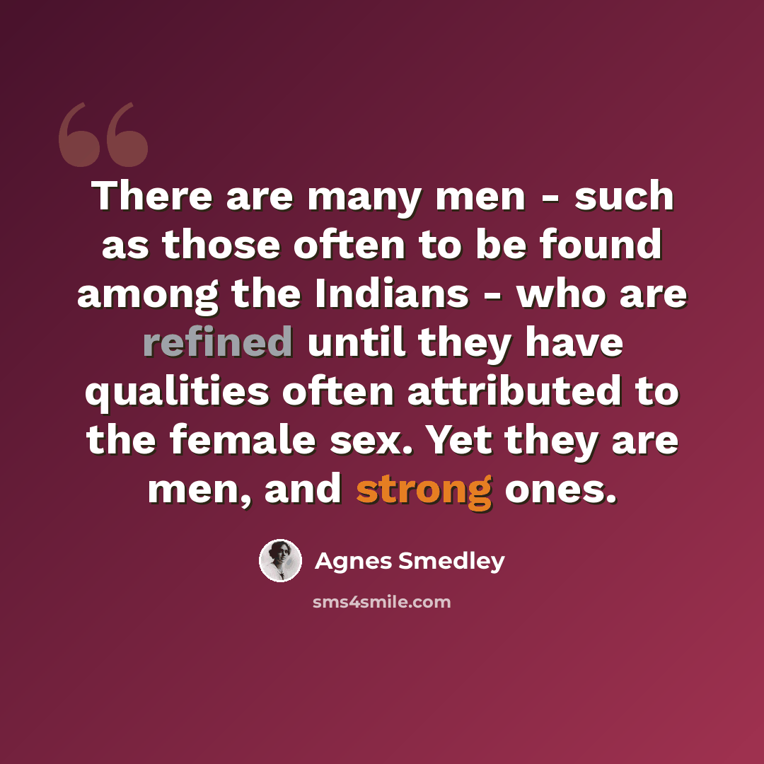 “There are many men - such as those often to be found among the Indians - who are refined until they have qualities often attributed to the female sex. Yet they are men, and strong ones.” quote by Agnes Smedley