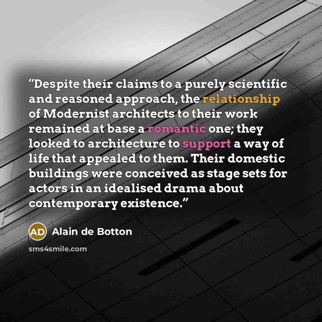 “Despite their claims to a purely scientific and reasoned approach, the relationship of Modernist architects to their work remained at base a romantic one; they looked to architecture to support a way of life that appealed to them. Their domestic buildings were conceived as stage sets for actors in…” quote by Alain de Botton