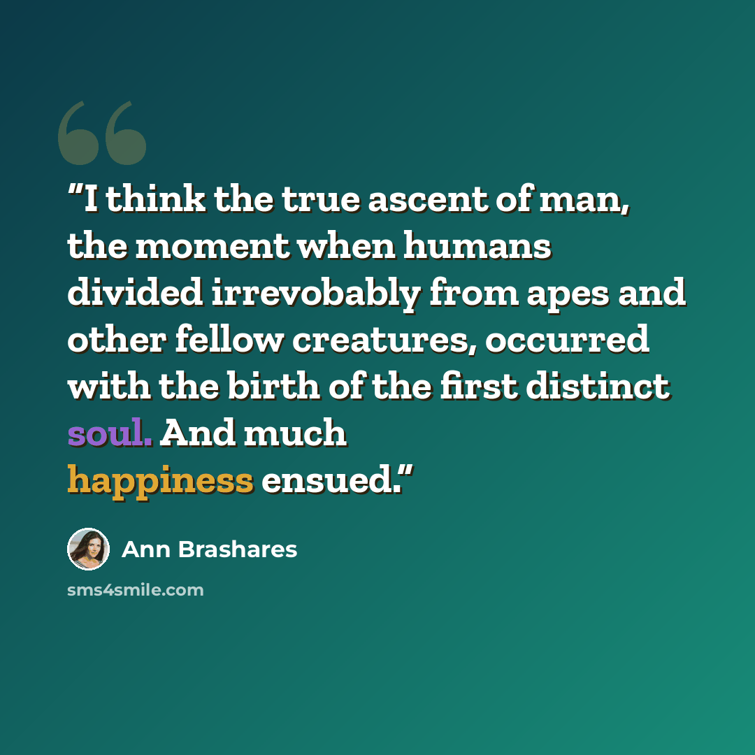“I think the true ascent of man, the moment when humans divided irrevobably from apes and other fellow creatures, occurred with the birth of the first distinct soul. And much happiness ensued.” quote by Ann Brashares