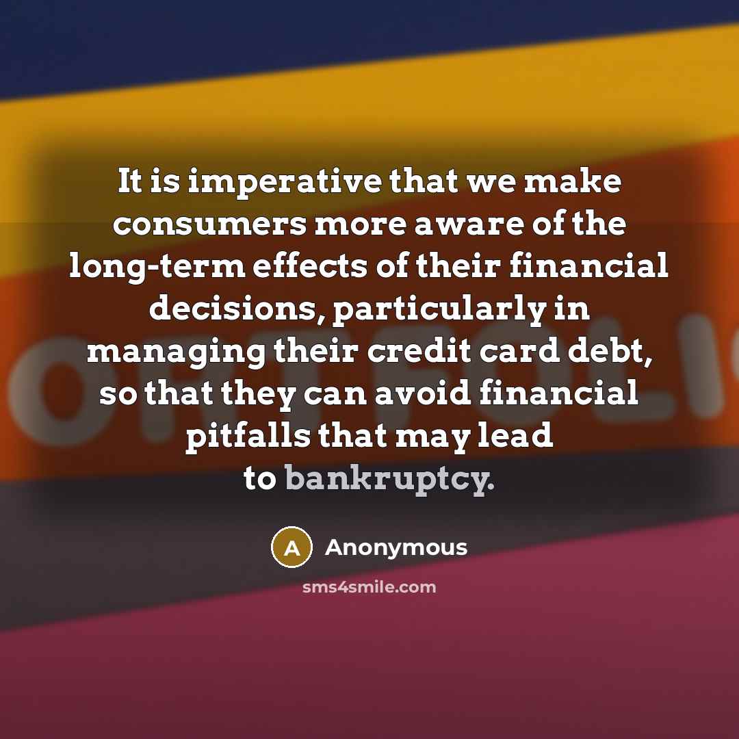 “It is imperative that we make consumers more aware of the long-term effects of their financial decisions, particularly in managing their credit card debt, so that they can avoid financial pitfalls that may lead to bankruptcy.” quote by Anonymous