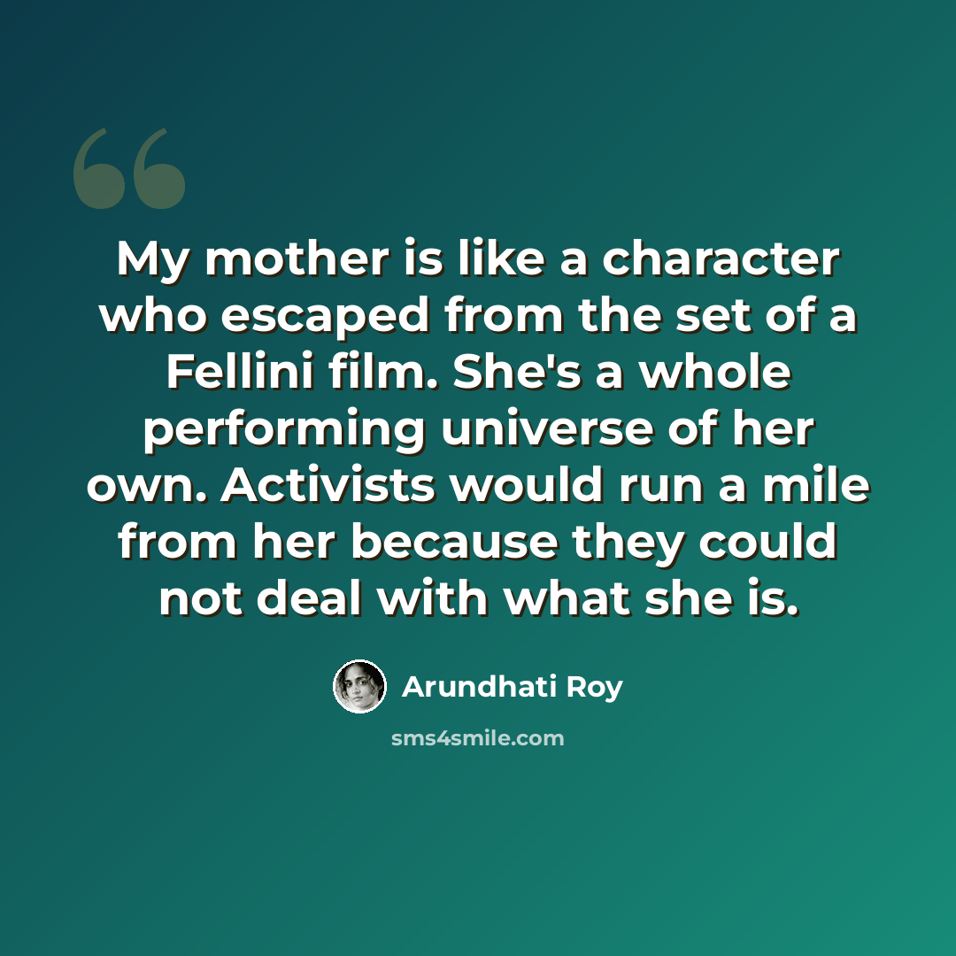 “My mother is like a character who escaped from the set of a Fellini film. She's a whole performing universe of her own. Activists would run a mile from her because they could not deal with what she is.” quote by Arundhati Roy