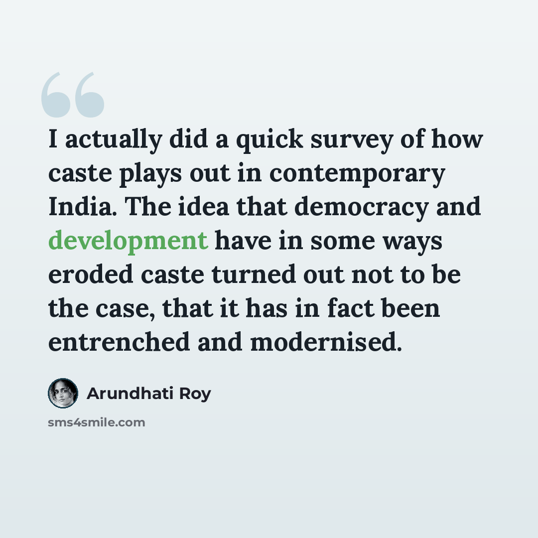 “I actually did a quick survey of how caste plays out in contemporary India. The idea that democracy and development have in some ways eroded caste turned out not to be the case, that it has in fact been entrenched and modernised.” quote by Arundhati Roy
