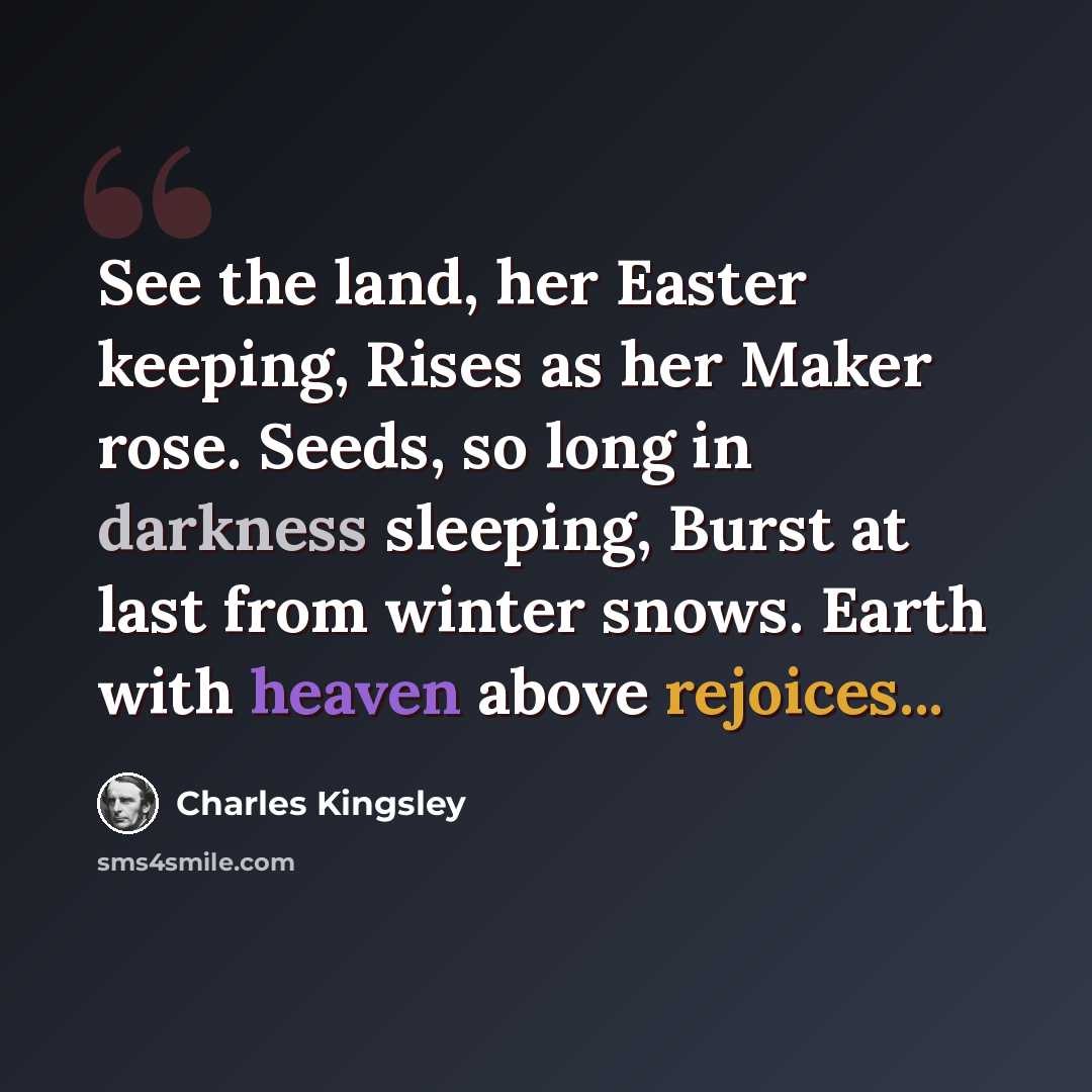 “See the land, her Easter keeping, Rises as her Maker rose. Seeds, so long in darkness sleeping, Burst at last from winter snows. Earth with heaven above rejoices...” quote by Charles Kingsley