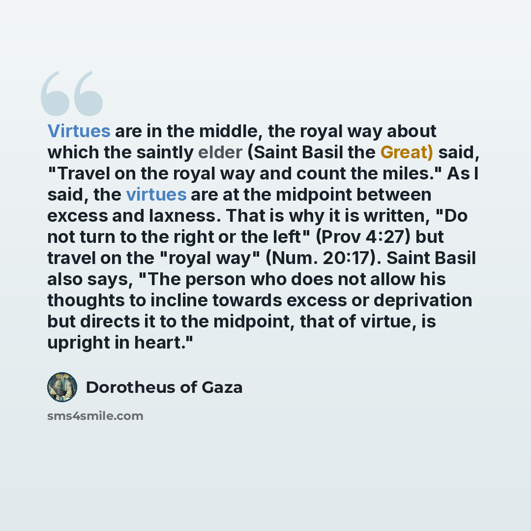 “Virtues are in the middle, the royal way about which the saintly elder (Saint Basil the Great) said, "Travel on the royal way and count the miles." As I said, the virtues are at the midpoint between excess and laxness. That is why it is written, "Do not turn to the right or the left" (Prov 4:27)…” quote by Dorotheus of Gaza