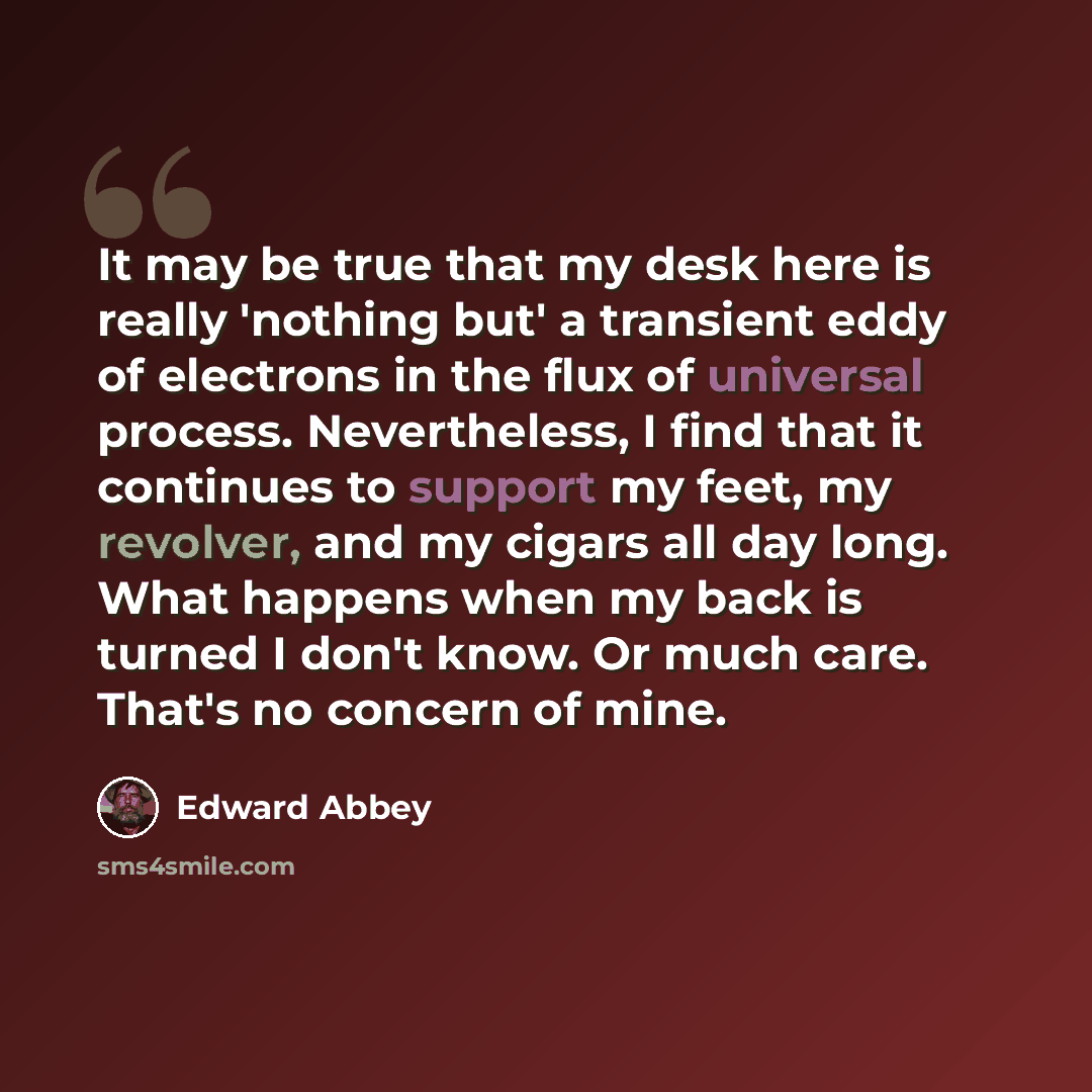 “It may be true that my desk here is really 'nothing but' a transient eddy of electrons in the flux of universal process. Nevertheless, I find that it continues to support my feet, my revolver, and my cigars all day long. What happens when my back is turned I don't know. Or much care. That's no…” quote by Edward Abbey