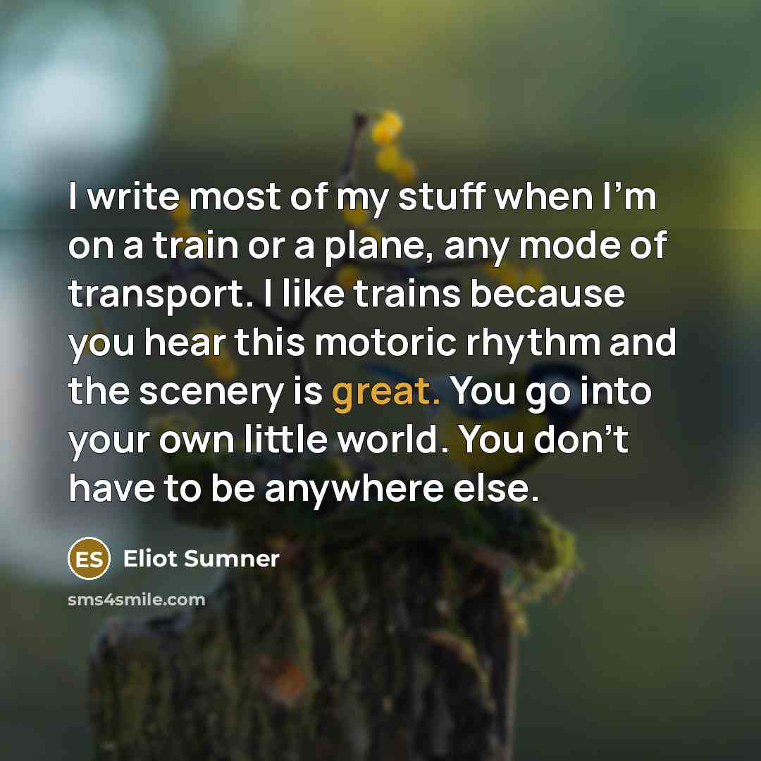 “I write most of my stuff when I'm on a train or a plane, any mode of transport. I like trains because you hear this motoric rhythm and the scenery is great. You go into your own little world. You don't have to be anywhere else.” quote by Eliot Sumner