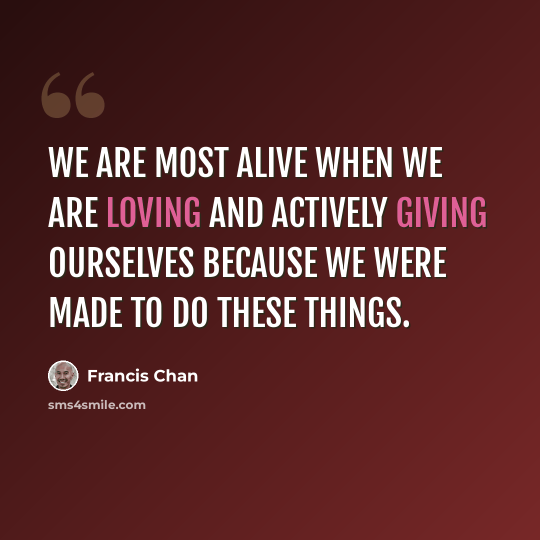 “We are most alive when we are loving and actively giving ourselves because we were made to do these things.” quote by Francis Chan