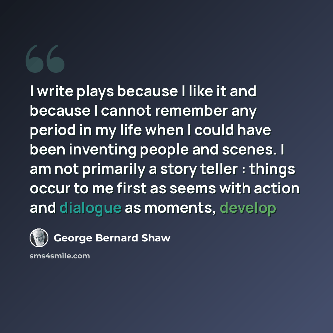 “I write plays because I like it and because I cannot remember any period in my life when I could have been inventing people and scenes. I am not primarily a story teller : things occur to me first as seems with action and dialogue as moments, develop” quote by George Bernard Shaw