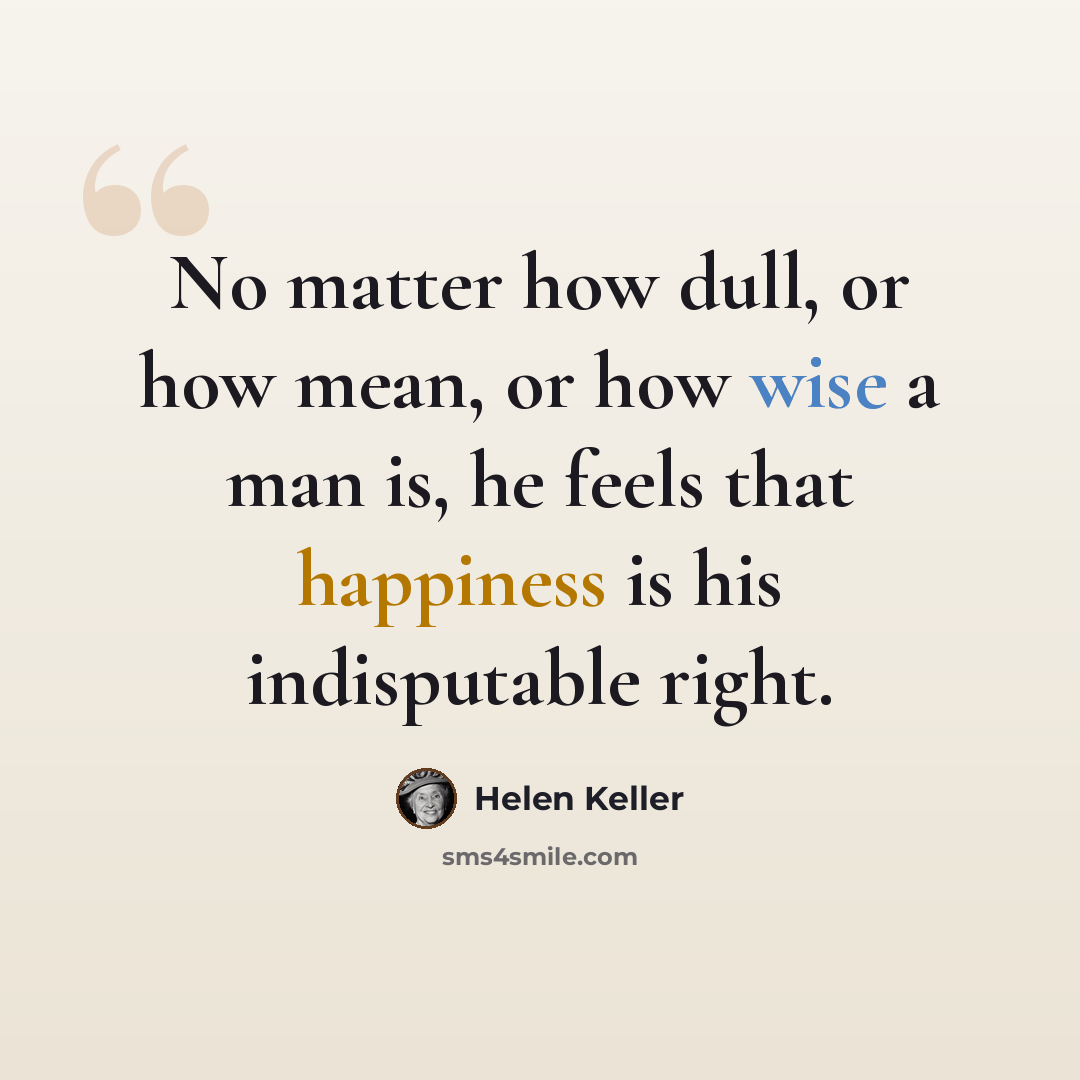 “No matter how dull, or how mean, or how wise a man is, he feels that happiness is his indisputable right.” quote by Helen Keller