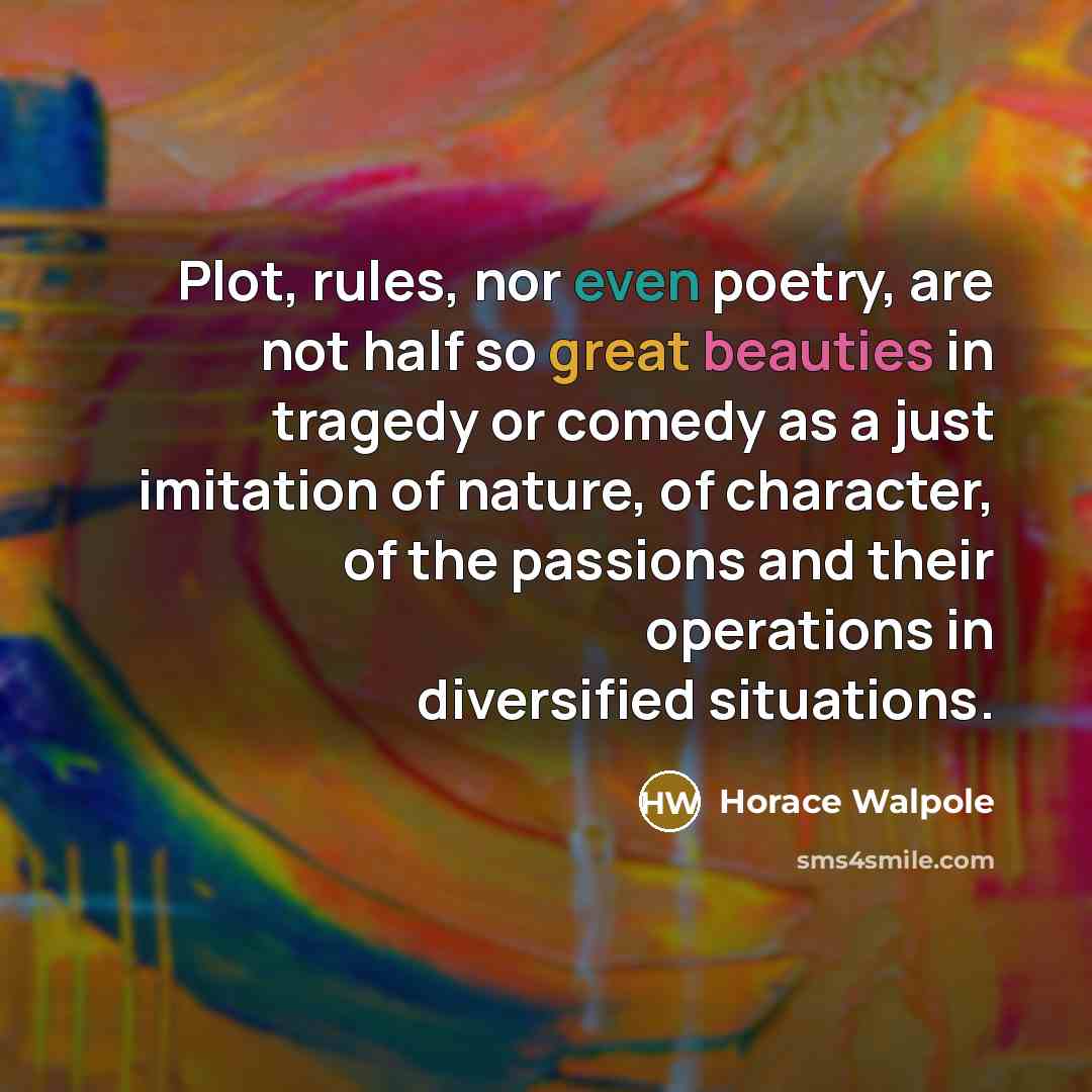 “Plot, rules, nor even poetry, are not half so great beauties in tragedy or comedy as a just imitation of nature, of character, of the passions and their operations in diversified situations.” quote by Horace Walpole