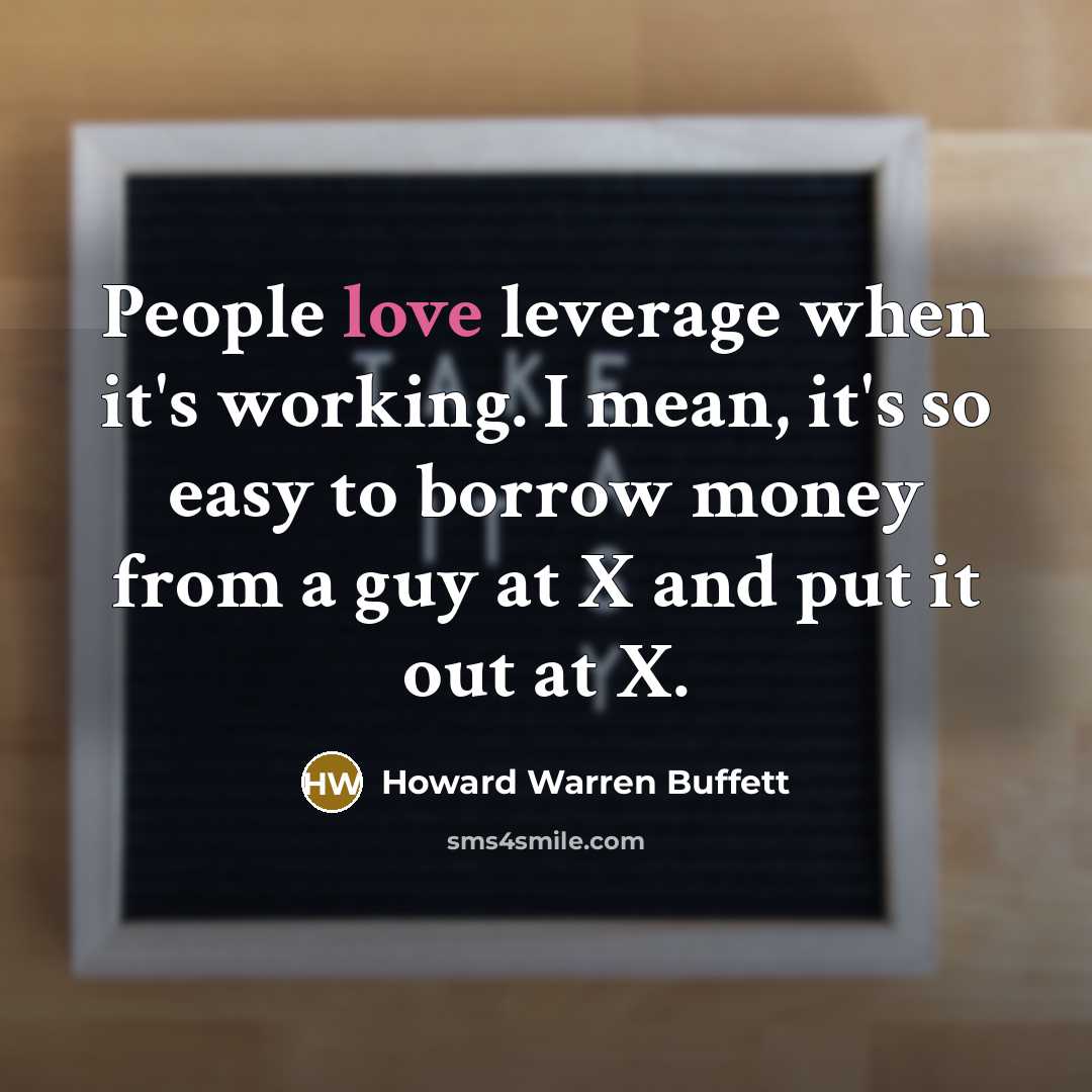 “People love leverage when it's working. I mean, it's so easy to borrow money from a guy at X and put it out at X.” quote by Howard Warren Buffett