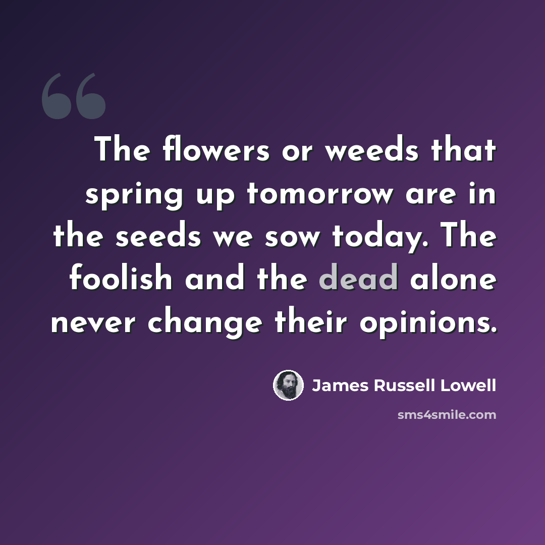 “The flowers or weeds that spring up tomorrow are in the seeds we sow today. The foolish and the dead alone never change their opinions.” quote by James Russell Lowell