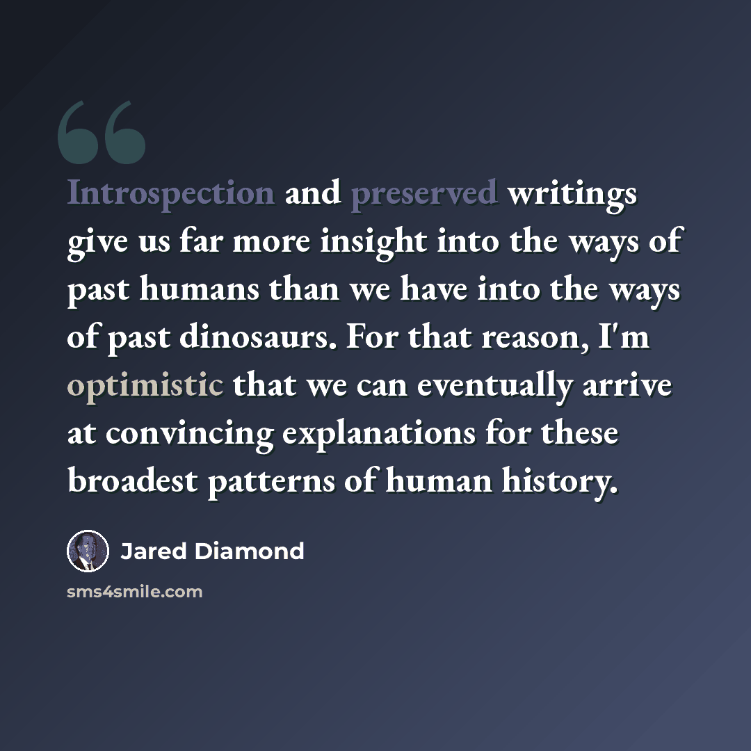 “Introspection and preserved writings give us far more insight into the ways of past humans than we have into the ways of past dinosaurs. For that reason, I'm optimistic that we can eventually arrive at convincing explanations for these broadest patterns of human history.” quote by Jared Diamond