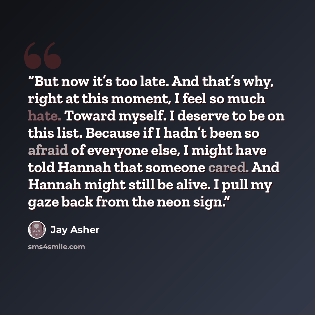 “But now it’s too late. And that’s why, right at this moment, I feel so much hate. Toward myself. I deserve to be on this list. Because if I hadn’t been so afraid of everyone else, I might have told Hannah that someone cared. And Hannah might still be alive. I pull my gaze back from the neon sign.” quote by Jay Asher
