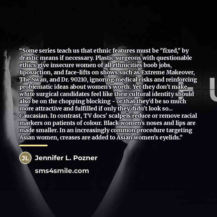“Some series teach us that ethnic features must be "fixed," by drastic means if necessary. Plastic surgeons with questionable ethics give insecure women of all ethnicities boob jobs, liposuction, and face-lifts on shows such as Extreme Makeover, The Swan, and Dr. 90210, ignoring medical risks and…” quote by Jennifer L. Pozner