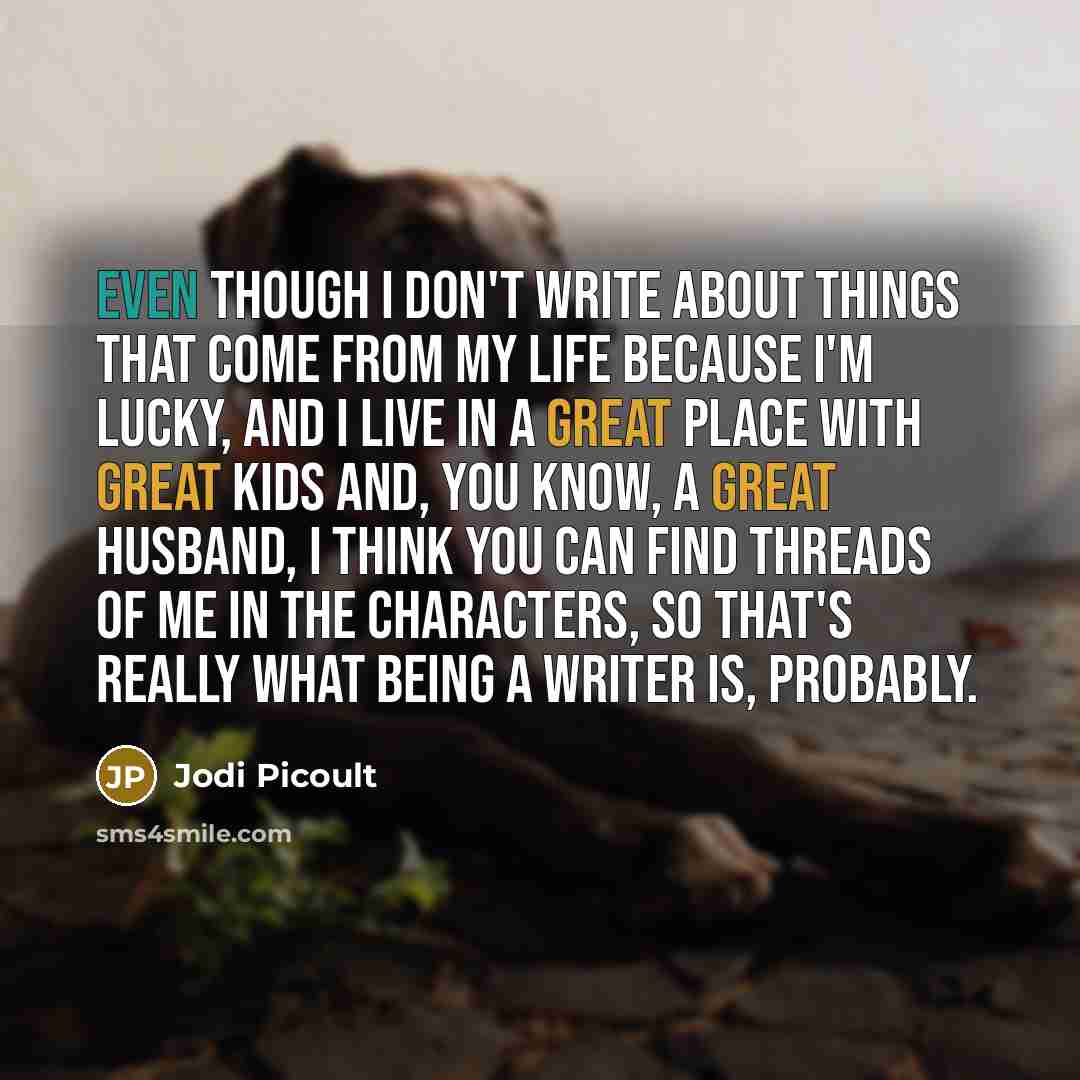 “Even though I don't write about things that come from my life because I'm lucky, and I live in a great place with great kids and, you know, a great husband, I think you can find threads of me in the characters, so that's really what being a writer is, probably.” quote by Jodi Picoult