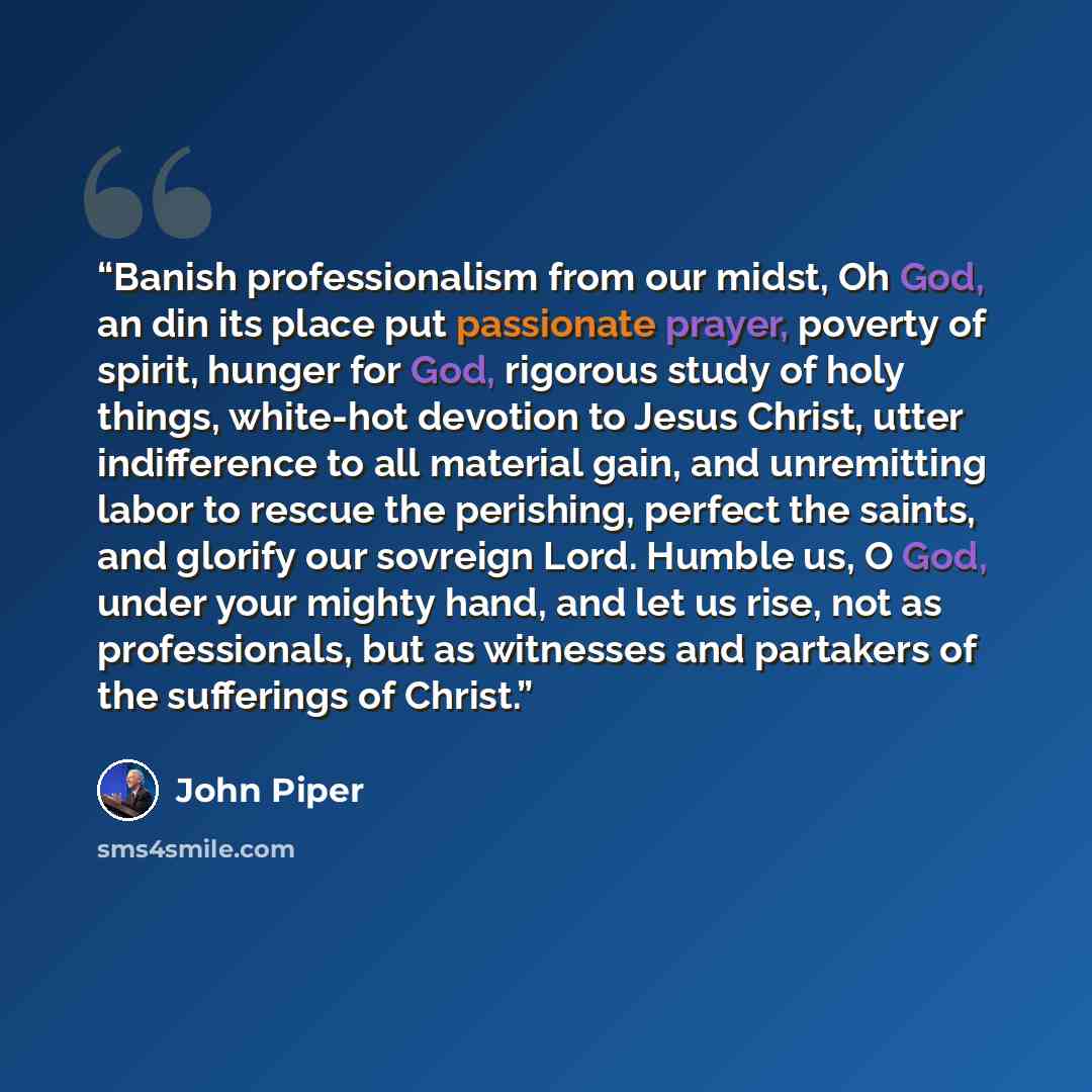 “Banish professionalism from our midst, Oh God, an din its place put passionate prayer, poverty of spirit, hunger for God, rigorous study of holy things, white-hot devotion to Jesus Christ, utter indifference to all material gain, and unremitting labor to rescue the perishing, perfect the saints…” quote by John Piper