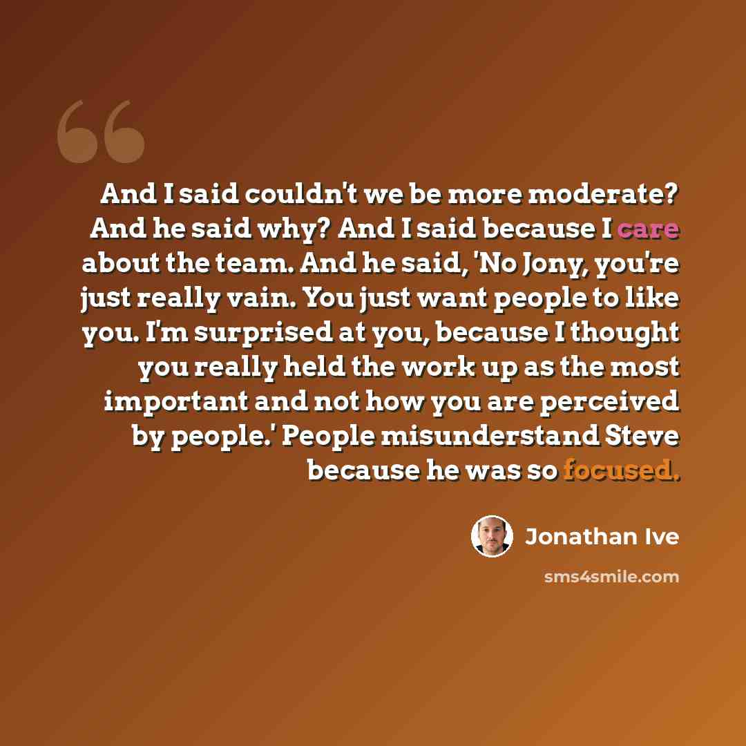 “And I said couldn't we be more moderate? And he said why? And I said because I care about the team. And he said, 'No Jony, you're just really vain. You just want people to like you. I'm surprised at you, because I thought you really held the work up as the most important and not how you are…” quote by Jonathan Ive