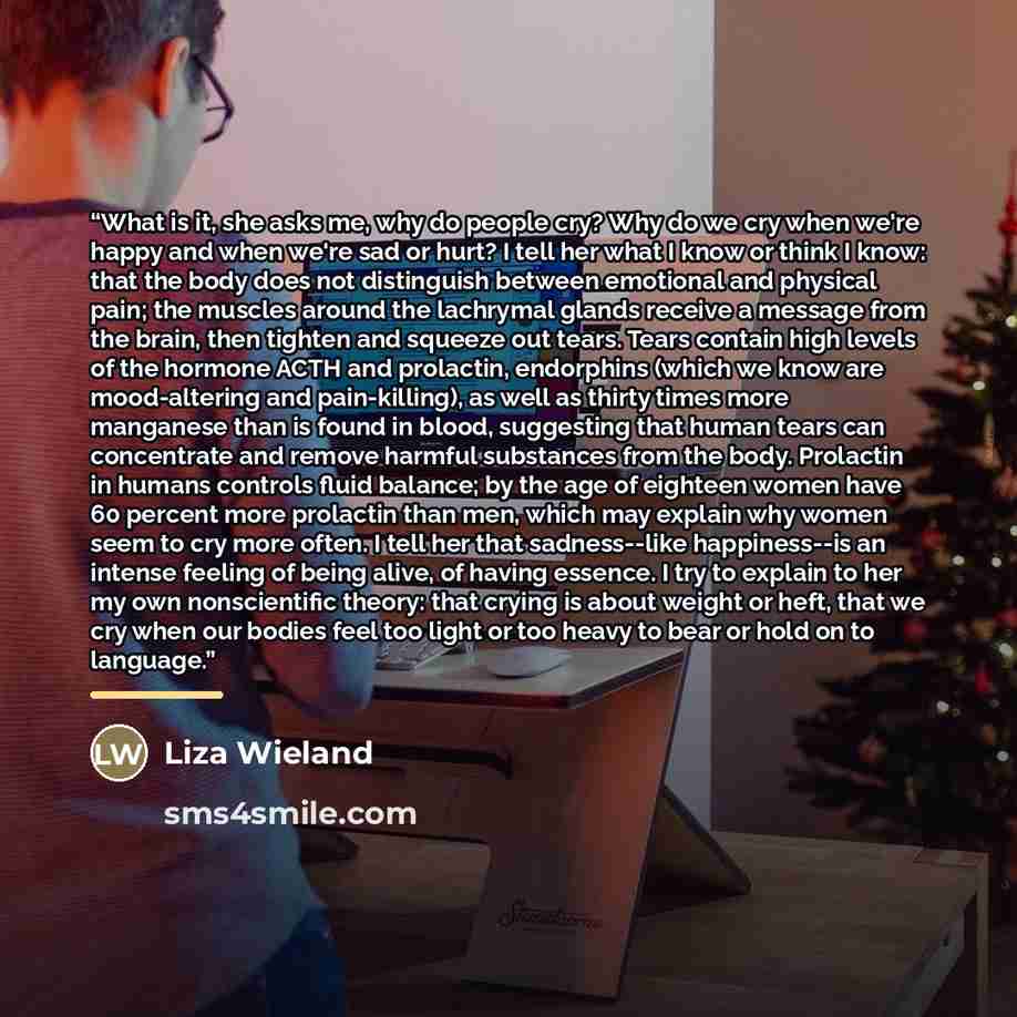 “What is it, she asks me, why do people cry? Why do we cry when we're happy and when we're sad or hurt? I tell her what I know or think I know: that the body does not distinguish between emotional and physical pain; the muscles around the lachrymal glands receive a message from the brain, then…” quote by Liza Wieland