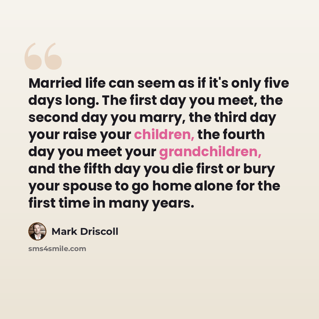 “Married life can seem as if it's only five days long. The first day you meet, the second day you marry, the third day your raise your children, the fourth day you meet your grandchildren, and the fifth day you die first or bury your spouse to go home alone for the first time in many years.” quote by Mark Driscoll