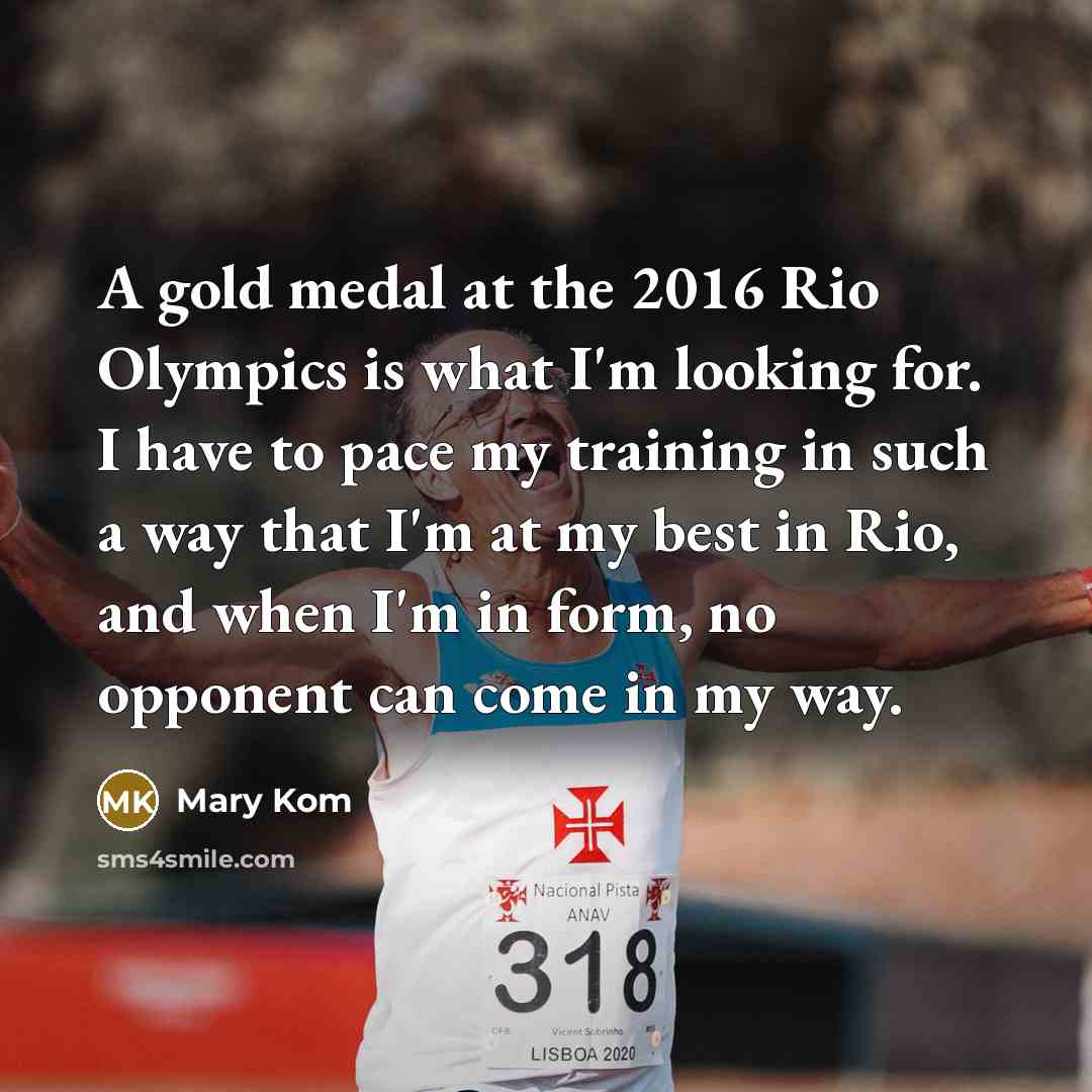 “A gold medal at the 2016 Rio Olympics is what I'm looking for. I have to pace my training in such a way that I'm at my best in Rio, and when I'm in form, no opponent can come in my way.” quote by Mary Kom